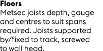 Floors Metsec joists depth, gauge and centres to suit spans required. Joists supported by/fixed to track, screwed to ...