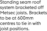 Standing seam roof system bracketed off Metsec joists. Brackets to be at 600mm centres to tie in with joist positions.