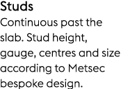 Studs Continuous past the slab. Stud height, gauge, centres and size according to Metsec bespoke design.