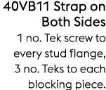 40VB11 Strap on Both Sides 1 no. Tek screw to every stud flange, 3 no. Teks to each blocking piece.