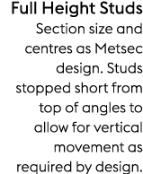 Full Height Studs Section size and centres as Metsec design. Studs stopped short from top of angles to allow for vert...