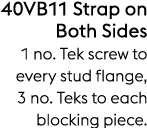 40VB11 Strap on Both Sides 1 no. Tek screw to every stud flange, 3 no. Teks to each blocking piece.