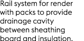 Rail system for render with packs to provide drainage cavity between sheathing board and insulation.