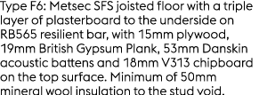 Type F6: Metsec SFS joisted floor with a triple layer of plasterboard to the underside on RB565 resilient bar, with 1...