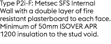 Type P2i F: Metsec SFS Internal Wall with a double layer of fire resistant plasterboard to each face. Minimum of 50mm...