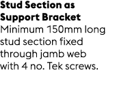 Stud Section as Support Bracket Minimum 150mm long stud section fixed through jamb web with 4 no. Tek screws.