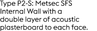 Type P2 S: Metsec SFS Internal Wall with a double layer of acoustic plasterboard to each face.