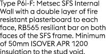 Type P6i F: Metsec SFS Internal Wall with a double layer of fire resistant plasterboard to each face, RB565 resiliant...